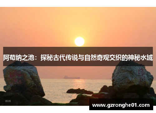 阿苟纳之池：探秘古代传说与自然奇观交织的神秘水域